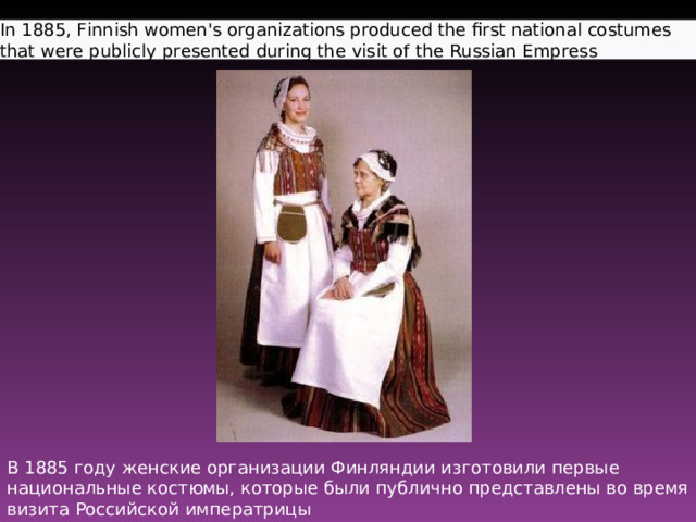 In 1885, Finnish women's organizations produced the first national costumes that were publicly presented during the visit of the Russian Empress  В 1885 году женские организации Финляндии изготовили первые национальные костюмы, которые были публично представлены во время визита Российской императрицы 