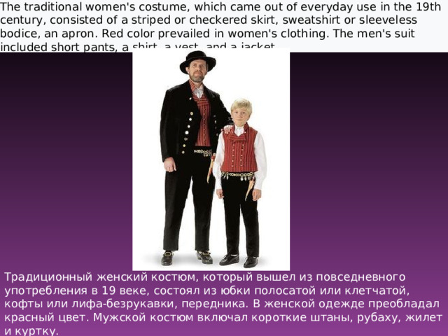 The traditional women's costume, which came out of everyday use in the 19th century, consisted of a striped or checkered skirt, sweatshirt or sleeveless bodice, an apron. Red color prevailed in women's clothing. The men's suit included short pants, a shirt, a vest, and a jacket.  Традиционный женский костюм, который вышел из повседневного употребления в 19 веке, состоял из юбки полосатой или клетчатой, кофты или лифа-безрукавки, передника. В женской одежде преобладал красный цвет. Мужской костюм включал короткие штаны, рубаху, жилет и куртку.    