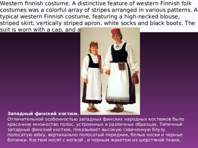 Western finnish costume. A distinctive feature of western Finnish folk costumes was a colorful array of stripes arranged in various patterns. A typical western Finnish costume, featuring a high-necked blouse, striped skirt, vertically striped apron, white socks and black boots. The suit is worn with a cap, and a black woolen jacket.  Западный финский костюм.  Отличительной особенностью западных финских народных костюмов было красочное множество полос, устроенных в различных образцах. Типичный западный финский костюм, показывает высокую схваченную блузу, полосатую юбку, вертикально полосатый передник, белые носки и черные ботинки. Костюм носят с кепкой , и черным жакетом из шерстяной ткани.    