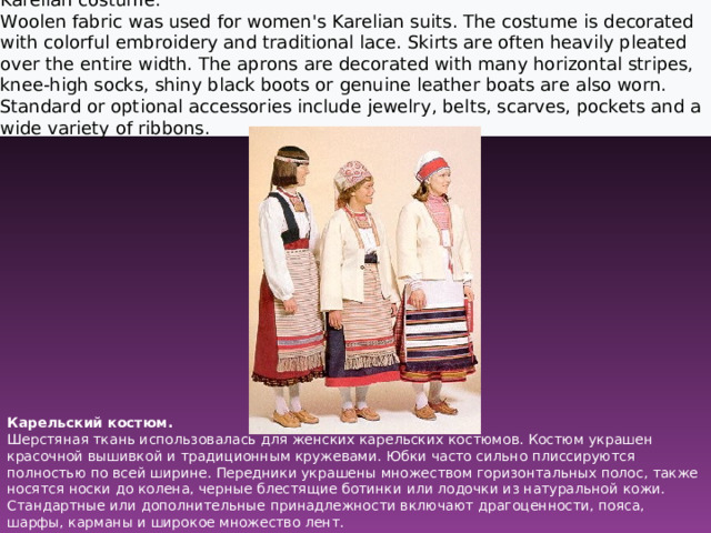 Karelian costume. Woolen fabric was used for women's Karelian suits. The costume is decorated with colorful embroidery and traditional lace. Skirts are often heavily pleated over the entire width. The aprons are decorated with many horizontal stripes, knee-high socks, shiny black boots or genuine leather boats are also worn. Standard or optional accessories include jewelry, belts, scarves, pockets and a wide variety of ribbons.  Карельский костюм.  Шерстяная ткань использовалась для женских карельских костюмов. Костюм украшен красочной вышивкой и традиционным кружевами. Юбки часто сильно плиссируются полностью по всей ширине. Передники украшены множеством горизонтальных полос, также носятся носки до колена, черные блестящие ботинки или лодочки из натуральной кожи.  Стандартные или дополнительные принадлежности включают драгоценности, пояса, шарфы, карманы и широкое множество лент. 