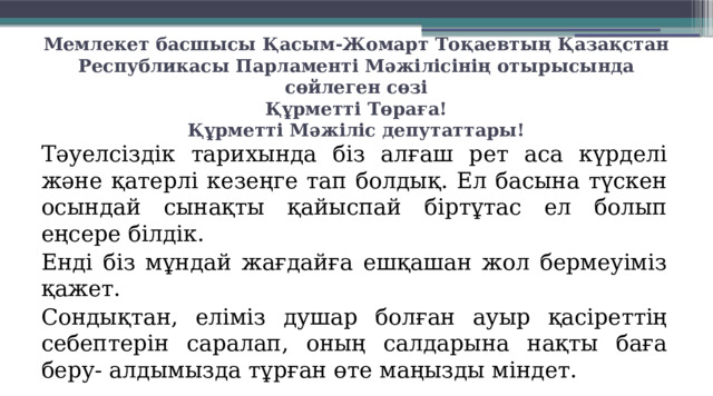 Мемлекет басшысы Қасым-Жомарт Тоқаевтың Қазақстан Республикасы Парламенті Мәжілісінің отырысында сөйлеген сөзі  Құрметті Төраға!  Құрметті Мәжіліс депутаттары!    Тәуелсіздік тарихында біз алғаш рет аса күрделі және қатерлі кезеңге тап болдық. Ел басына түскен осындай сынақты қайыспай біртұтас ел болып еңсере білдік.  Енді біз мұндай жағдайға ешқашан жол бермеуіміз қажет.   Сондықтан, еліміз душар болған ауыр қасіреттің себептерін саралап, оның салдарына нақты баға беру- алдымызда тұрған өте маңызды міндет.  