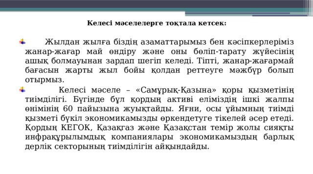 Келесі мәселелерге тоқтала кетсек:    Жылдан жылға біздің азаматтарымыз бен кәсіп­керлеріміз жанар-жағар май өндіру және оны бөліп-тарату жүйесінің ашық болмауынан зардап шегіп келеді. Тіпті, жанар-жағармай бағасын жарты жыл бойы қолдан реттеуге мәжбүр болып отырмыз.  Келесі мәселе – «Самұрық-Қазына» қоры қызметінің тиімділігі. Бүгінде бұл қордың активі еліміздің ішкі жалпы өнімінің 60 пайызына жуықтайды. Яғни, осы ұйымның тиімді қызметі бүкіл экономикамызды өркендетуге тікелей әсер етеді. Қордың КЕГОК, Қазақгаз және Қазақстан темір жолы сияқты инфрақұрылымдық компаниялары экономикамыздың барлық дерлік секторының тиімділігін айқындайды.  