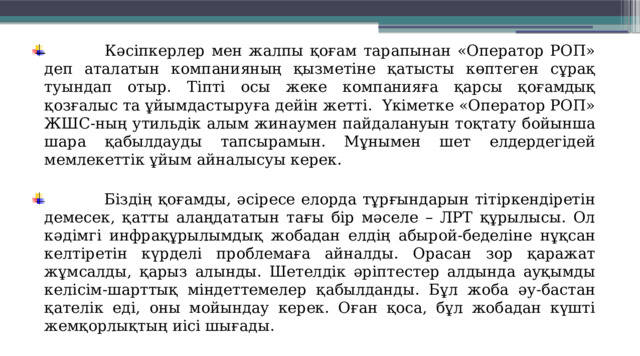  Кәсіпкерлер мен жалпы қоғам тарапынан «Оператор РОП» деп аталатын компанияның қызметіне қатысты көптеген сұрақ туындап отыр. Тіпті осы жеке компанияға қарсы қоғамдық қозғалыс та ұйымдастыруға дейін жетті.  Үкіметке «Оператор РОП» ЖШС-ның утильдік алым жинаумен пайдалануын тоқтату бойынша шара қабылдауды тапсырамын. Мұнымен шет елдердегідей мемлекеттік ұйым айналысуы керек.  Біздің қоғамды, әсіресе елорда тұрғындарын тітіркендіретін демесек, қатты алаңдататын тағы бір мәселе – ЛРТ құрылысы. Ол кәдімгі инфрақұрылымдық жобадан елдің абырой-беделіне нұқсан келтіретін күрделі проблемаға айналды. Орасан зор қаражат жұмсалды, қарыз алынды. Шетелдік әріптестер алдында ауқымды келісім-шарттық міндеттемелер қабылданды. Бұл жоба әу-бастан қателік еді, оны мойындау керек. Оған қоса, бұл жобадан күшті жемқорлықтың иісі шығады. 