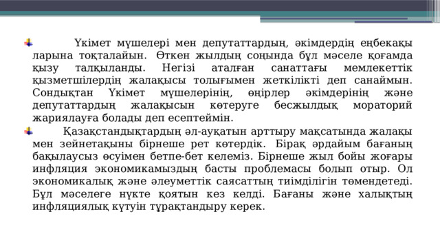  Үкімет мүшелері мен депутат­тардың, әкімдердің еңбек­ақы­ларына тоқталайын.  Өткен жылдың соңында бұл мәселе қоғамда қызу талқыланды. Негізі аталған санаттағы мемлекеттік қызметшілердің жала­қысы толығымен жеткілікті деп санаймын. Сондықтан Үкімет мүше­лерінің, өңірлер әкімдерінің және депутаттардың жалақысын көтеруге бесжылдық мораторий жариялауға болады деп есептеймін.  Қазақстандықтардың әл-ауқатын арттыру мақсатында жалақы мен зейнетақыны бірнеше рет көтердік.  Бірақ әрдайым бағаның бақылаусыз өсуімен бетпе-бет келеміз. Бірнеше жыл бойы жоғары инфляция экономикамыздың басты проблемасы болып отыр. Ол экономикалық және әлеуметтік саясаттың тиімділігін төмендетеді. Бұл мәселеге нүкте қоятын кез келді. Бағаны және халық­тың инфляциялық күтуін тұрақ­тандыру керек. 