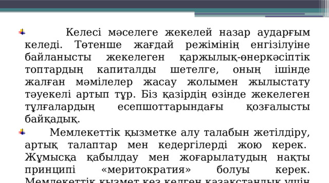  Келесі мәселеге жекелей назар аударғым келеді. Төтенше жағдай режімінің енгізілуіне байланысты жекелеген қаржылық-өнеркәсіптік топтардың капиталды шетелге, оның ішінде жалған мәмілелер жасау жолымен жылыстату тәуекелі артып тұр. Біз қазірдің өзінде жекелеген тұлғалардың есепшоттарындағы қозғалысты байқадық.  Мемлекеттік қызметке алу талабын жетілдіру, артық талаптар мен кедергілерді жою керек.  Жұмысқа қабылдау мен жоғарылатудың нақты принципі «меритократия» болуы керек. Мемлекеттік қызмет кез келген қазақстандық үшін ашық болғаны жөн. 