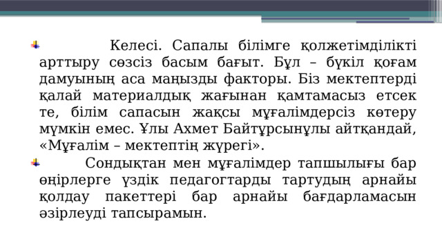  Келесі. Сапалы білімге қолжетімділікті арттыру сөзсіз басым бағыт. Бұл – бүкіл қоғам дамуының аса маңызды факторы. Біз мектептерді қалай материалдық жағынан қамтамасыз етсек те, білім сапасын жақсы мұғалімдерсіз көтеру мүмкін емес. Ұлы Ахмет Байтұрсынұлы айтқандай, «Мұғалім – мектептің жүрегі».  Сондықтан мен мұғалімдер тапшылығы бар өңірлерге үздік педагогтарды тартудың арнайы қолдау пакеттері бар арнайы бағдарламасын әзірлеуді тапсырамын. 