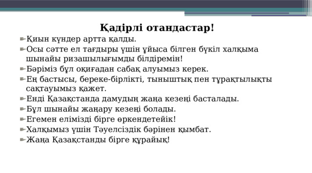Қадірлі отандастар! Қиын күндер артта қалды. Осы сәтте ел тағдыры үшін ұйыса білген бүкіл халқыма шынайы ризашылығымды білдіремін! Бәріміз бұл оқиғадан сабақ алуымыз керек. Ең бастысы, береке-бірлікті, ты­ныш­тық пен тұрақтылықты сақтауы­мыз қажет.   Енді Қазақстанда дамудың жаңа кезеңі басталады. Бұл шынайы жаңару кезеңі болады. Егемен елімізді бірге өркендетейік! Халқымыз үшін Тәуелсіздік бәрінен қымбат.  Жаңа Қазақстанды бірге құрайық! 