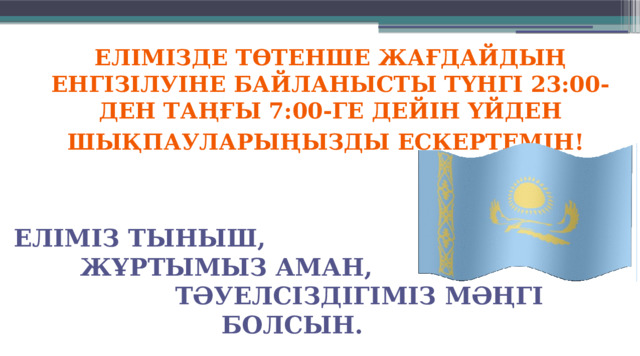 ЕЛІМІЗДЕ ТӨТЕНШЕ ЖАҒДАЙДЫҢ ЕНГІЗІЛУІНЕ БАЙЛАНЫСТЫ ТҮНГІ 23:00-ДЕН ТАҢҒЫ 7:00-ГЕ ДЕЙІН ҮЙДЕН ШЫҚПАУЛАРЫҢЫЗДЫ ЕСКЕРТЕМІН!  Еліміз тыныш,  жұртымыз аман,  тәуелсіздігіміз мәңгі болсын.  