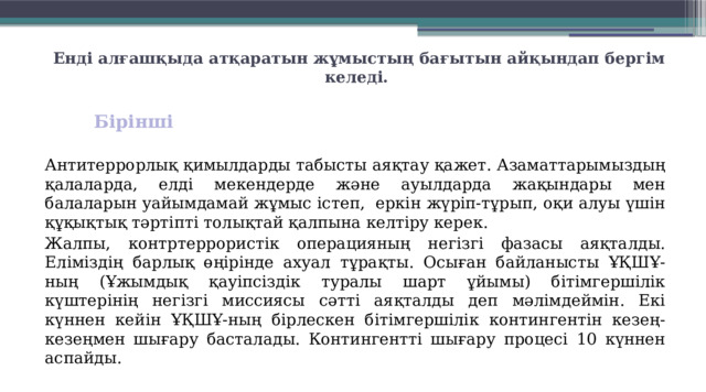 Енді алғашқыда атқаратын жұмыстың бағытын айқындап бергім келеді.   Бірінші  Антитеррорлық қимылдарды табысты аяқтау қажет. Азаматтарымыздың қалаларда, елді мекендерде және ауылдарда жақындары мен балаларын уайымдамай жұмыс істеп,  еркін жүріп-тұрып, оқи алуы үшін құқықтық тәртіпті толықтай қалпына келтіру керек. Жалпы, контртеррористік операцияның негізгі фазасы аяқталды. Еліміздің барлық өңірінде ахуал тұрақты. Осыған байланысты ҰҚШҰ-ның (Ұжымдық қауіпсіздік туралы шарт ұйымы) бітімгершілік күштерінің негізгі миссиясы сәтті аяқталды деп мәлімдеймін. Екі күннен кейін ҰҚШҰ-ның бірлескен бітімгершілік контингентін кезең-кезеңмен шығару басталады. Контингентті шығару процесі 10 күннен аспайды. 