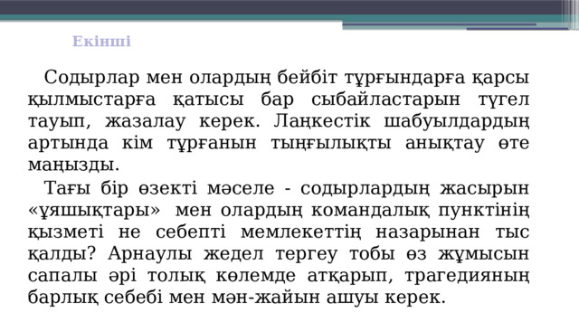 Екінші  Содырлар мен олардың бейбіт тұрғындарға қарсы қыл­мыстарға қатысы бар сыбайластарын түгел тауып, жазалау керек. Лаңкестік шабуылдардың артында кім тұрғанын тыңғылықты анықтау өте маңызды.  Тағы бір өзекті мәселе - содырлардың жасырын «ұяшықтары»  мен олардың командалық пунктінің қызметі не себепті мемлекеттің назарынан тыс қалды? Арнаулы жедел тергеу тобы өз жұмысын сапалы әрі толық көлемде атқарып, трагедияның барлық себебі мен мән-жайын ашуы керек. 