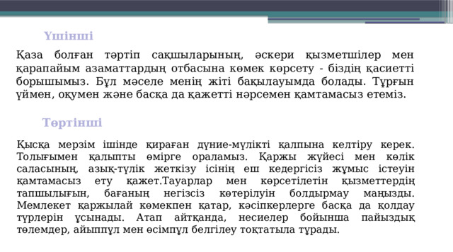 Үшінші  Қаза болған тәртіп сақшыларының, әскери қызметшілер мен қарапайым азаматтардың отбасына көмек көрсету - біздің қасиетті борышымыз. Бұл мәселе менің жіті бақылауымда болады. Тұрғын үймен, оқумен және басқа да қажетті нәрсемен қамтамасыз етеміз. Төртінші  Қысқа мерзім ішінде қираған дүние-мүлікті қалпына кел­тіру керек. Толығымен қалыпты өмір­ге ораламыз. Қаржы жүйесі мен көлік саласының, азық-түлік жеткізу ісінің еш кедергісіз жұмыс істеуін қамтамасыз ету қажет.Тауарлар мен көрсетілетін қызметтердің тапшылығын, бағаның негізсіз көтерілуін болдырмау маңызды. Мемлекет қаржылай көмекпен қатар, кәсіпкерлерге басқа да қолдау түрлерін ұсынады. Атап айтқанда, несиелер бойынша пайыздық төлемдер, айыппұл мен өсімпұл белгілеу тоқтатыла тұрады. 
