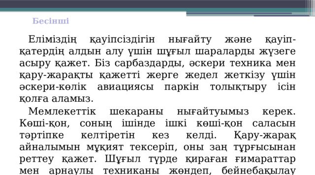 Бесінші  Еліміздің қауіпсіздігін нығайту және қауіп-қатердің алдын алу үшін шұғыл шараларды жүзеге асыру қажет. Біз сарбаздарды, әскери техника мен қару-жарақты қажетті жерге жедел жеткізу үшін әскери-көлік авиациясы паркін толықтыру ісін қолға аламыз.  Мемлекеттік шекараны нығайтуымыз керек. Көші-қон, соның ішін­де ішкі көші-қон саласын тәртіпке кел­тіретін кез келді. Қару-жарақ айналымын мұқият тексеріп, оны заң тұрғысынан реттеу қажет. Шұғыл түрде қираған ғимараттар мен арнаулы техниканы жөндеп, бейнебақылау жүйесін іске қосып, құқық қорғау органдарының қызметін қалпына келтіру керек.       