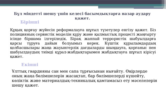 Бұл міндетті шешу үшін келесі басымдықтарға назар аудару қажет.   Бірінші  Құқық қорғау жүйесін реформалауға шұғыл түзетулер енгізу қажет. Біз полицияның сервистік моделін құру және қылмыстық процесті жаңғырту ісінде біршама іл­геріледік. Бірақ жаппай террористік шабуылдарға қарсы тұруға да­йын болуымыз керек. Күштік құры­лым­дардың қолбасшылары жаңа жауын­герлік дағдыларды шыңдауға, қорғаныс пен шабуылдаудың тиімді құрал-жабдықтарымен жабдықтауға шұғыл кірісуі қажет. Екінші  Ұлттық гвардияны сан мен сапа тұрғысынан нығайту. Өңірлерде оның жаңа бөлімшелерін жасақтап, бар бөлімшелерді күшейту, көліктік және материалдық-техникалық қамта­масыз ету мәселелерін шешу қажет. 