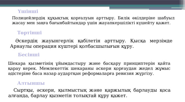 Үшінші  Полицейлердің құқық­тық қорғалуын арттыру. Билік өкіл­деріне шабуыл жасау мен заңға бағынбайтындар үшін жауап­кершілікті күшейту қажет. Төртінші  Әскердің жауынгерлік қабілетін арттыру. Қысқа мерзімде Арнаулы операция күштері қолбас­шылығын құру. Бесінші  Шекара қызметінің ұйым­дастыру және басқару принциптерін қайта қарау керек. Мемлекеттік шекараны әскери қорғаудан жедел жұмыс әдістеріне баса назар аудартқан реформаларға ревизия жүргізу. Алтыншы  Сыртқы, әскери, қыл­мыс­тық және қаржылық барлауды қоса алғанда, барлау қызметін толықтай құру қажет. 