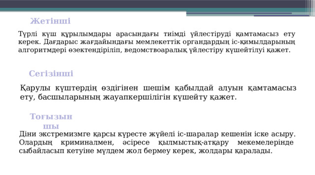Жетінші  Түрлі күш құрылымдары арасындағы тиімді үйлестіруді қамтамасыз ету керек. Дағдарыс жағдайындағы мемлекеттік орган­дардың іс-қимылдарының алгоритм­дері өзектендіріліп, ведомствоаралық үйлестіру күшейтілуі қажет. Сегізінші  Қарулы күштердің өздігінен шешім қабылдай алуын қамтамасыз ету, басшыларының жауапкершілігін күшейту қажет. Тоғызыншы  Діни экстремизмге қарсы күресте жүйелі іс-шаралар кешенін іске асыру. Олардың криминалмен, әсіресе қылмыстық-атқару мекемелерінде  сыбайласып кетуіне мүлдем жол бермеу керек, жолдары қаралады. 