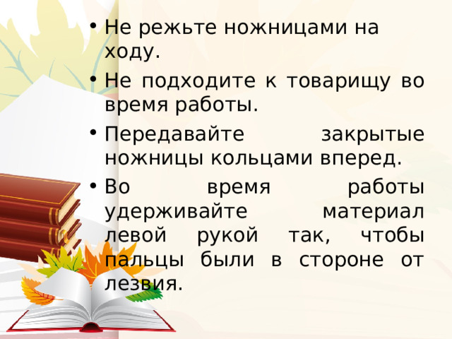 Не режьте ножницами на ходу. Не подходите к товарищу во время работы. Передавайте закрытые ножницы кольцами вперед. Во время работы удерживайте материал левой рукой так, чтобы пальцы были в стороне от лезвия.  