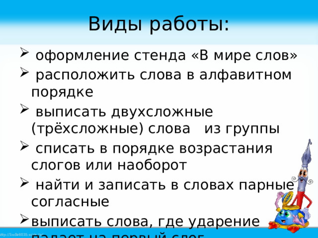 Виды работы:  оформление стенда «В мире слов»  расположить слова в алфавитном порядке  выписать двухсложные (трёхсложные) слова из группы  списать в порядке возрастания слогов или наоборот  найти и записать в словах парные согласные выписать слова, где ударение падает на первый слог. 