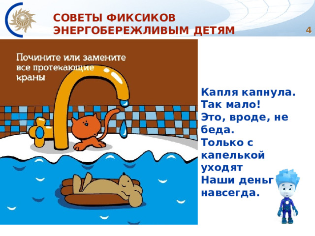 СОВЕТЫ ФИКСИКОВ ЭНЕРГОБЕРЕЖЛИВЫМ ДЕТЯМ  Капля капнула.  Так мало!  Это, вроде, не беда.  Только с капелькой уходят  Наши деньги навсегда.   