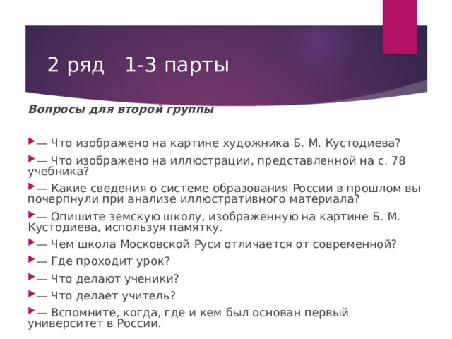 2 ряд 1-3 парты Вопросы для второй группы — Что изображено на картине художника Б. М. Кустодиева? — Что изображено на иллюстрации, представленной на с. 78 учебника? — Какие сведения о системе образования России в прошлом вы почерпнули при анализе иллюстративного материала? — Опишите земскую школу, изображенную на картине Б. М. Кустодиева, используя памятку. — Чем школа Московской Руси отличается от современной? — Где проходит урок? — Что делают ученики? — Что делает учитель? — Вспомните, когда, где и кем был основан первый университет в России.  