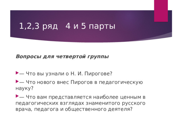 1,2,3 ряд 4 и 5 парты Вопросы для четвертой группы — Что вы узнали о Н. И. Пирогове? — Что нового внес Пирогов в педагогическую науку? — Что вам представляется наиболее ценным в педагогических взглядах знаменитого русского врача, педагога и общественного деятеля?  