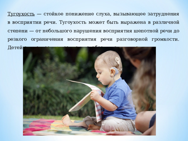 Тугоухость — стойкое понижение слуха, вызывающее затрудне­ния в восприятии речи. Тугоухость может быть выражена в различ­ной степени — от небольшого нарушения восприятия шепотной речи до резкого ограничения восприятия речи разговорной гром­кости. Детей с тугоухостью называют слабослышащими детьми. 