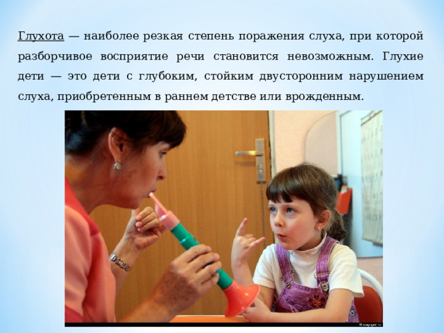 Глухота — наиболее резкая степень поражения слуха, при кото­рой разборчивое восприятие речи становится невозможным. Глу­хие дети — это дети с глубоким, стойким двусторонним наруше­нием слуха, приобретенным в раннем детстве или врожденным. 