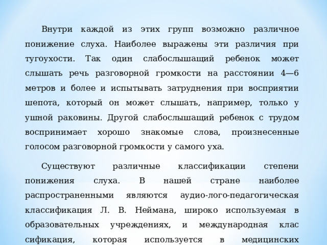 Внутри каждой из этих групп возможно различное понижение слуха. Наиболее выражены эти различия при тугоухости. Так один слабослышащий ребенок может слышать речь разговорной гром­кости на расстоянии 4—6 метров и более и испытывать затрудне­ния при восприятии шепота, который он может слышать, напри­мер, только у ушной раковины. Другой слабослышащий ребенок с трудом воспринимает хорошо знакомые слова, произнесенные голосом разговорной громкости у самого уха. Существуют различные классификации степени понижения слуха. В нашей стране наиболее распространенными являются аудио-лого-педагогическая классификация Л. В. Неймана, широко ис­пользуемая в образовательных учреждениях, и международная клас­сификация, которая используется в медицинских учреждениях.  