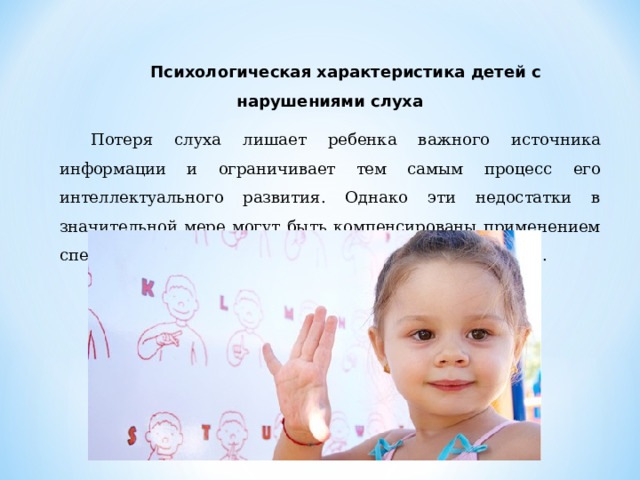 Психологическая характеристика детей с нарушениями слуха Потеря слуха лишает ребенка важного источника информации и ограничивает тем самым процесс его интеллектуального развития. Однако эти недостатки в значительной мере могут быть компенсированы применением специальных методов и технических средств в обучении. 