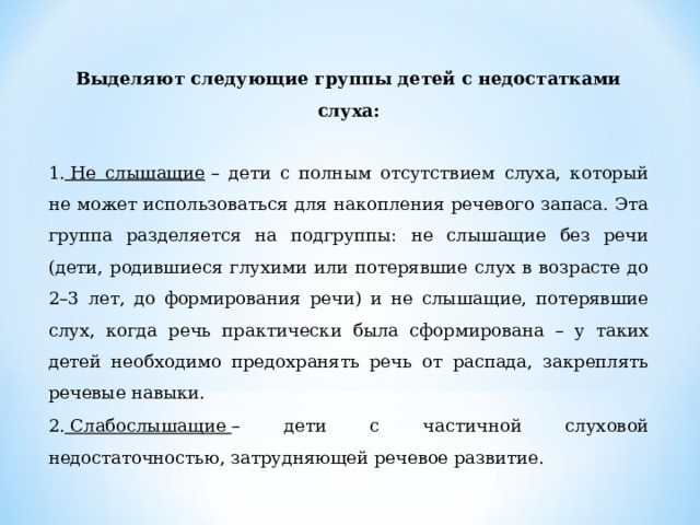 Выделяют следующие группы детей с недостатками слуха: 1.  Не слышащие  – дети с полным отсутствием слуха, который не может использоваться для накопления речевого запаса. Эта группа разделяется на подгруппы: не слышащие без речи (дети, родившиеся глухими или потерявшие слух в возрасте до 2–3 лет, до формирования речи) и не слышащие, потерявшие слух, когда речь практически была сформирована – у таких детей необходимо предохранять речь от распада, закреплять речевые навыки. 2.  Слабослышащие  – дети с частичной слуховой недостаточностью, затрудняющей речевое развитие. 