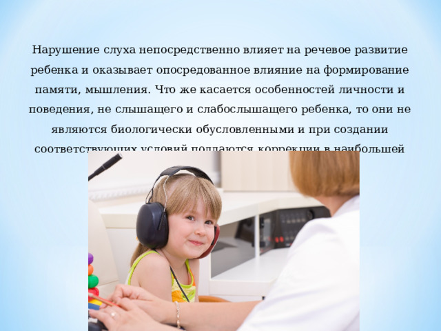 Нарушение слуха непосредственно влияет на речевое развитие ребенка и оказывает опосредованное влияние на формирование памяти, мышления. Что же касается особенностей личности и поведения, не слышащего и слабослышащего ребенка, то они не являются биологически обусловленными и при создании соответствующих условий поддаются коррекции в наибольшей степени. 