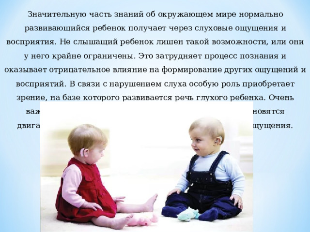 Значительную часть знаний об окружающем мире нормально развивающийся ребенок получает через слуховые ощущения и восприятия. Не слышащий ребенок лишен такой возможности, или они у него крайне ограничены. Это затрудняет процесс познания и оказывает отрицательное влияние на формирование других ощущений и восприятий. В связи с нарушением слуха особую роль приобретает зрение, на базе которого развивается речь глухого ребенка. Очень важными в процессе познания окружающего мира становятся двигательные, осязательные, тактильно-вибрационные ощущения. 
