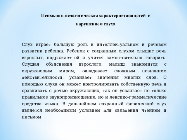 Слух играет большую роль в интеллектуальном и речевом развитии ребенка. Ребенок с сохранным слухом слышит речь взрослых, подражает ей и учится самостоятельно говорить. Слушая объяснения взрослого, малыш знакомится с окружающим миром, овладевает сложным познанием действительности, усваивает значения многих слов. С помощью слуха он может контролировать собственную речь и сравнивать с речью окружающих, так он усваивает не только правильное звукопроизношение, но и лексико-грамматические средства языка. В дальнейшем сохранный физический слух является необходимым условием для овладения чтением и письмом. 