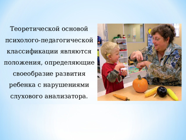 Теоретической основой психолого-педагогической классификации являются положения, определяющие своеобразие развития ребенка с нарушениями слухового анализатора. 