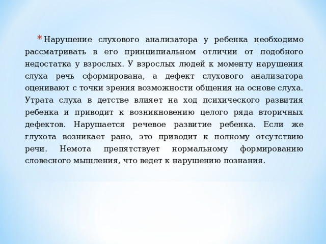 Нарушение слухового анализатора у ребенка необходимо рассматривать в его принципиальном отличии от подобного недостатка у взрослых. У взрослых людей к моменту нарушения слуха речь сформирована, а дефект слухового анализатора оценивают с точки зрения возможности общения на основе слуха. Утрата слуха в детстве влияет на ход психического развития ребенка и приводит к возникновению целого ряда вторичных дефектов. Нарушается речевое развитие ребенка. Если же глухота возникает рано, это приводит к полному отсутствию речи. Немота препятствует нормальному формированию словесного мышления, что ведет к нарушению познания.  