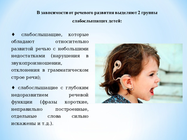 ♦ слабослышащие, которые обладают относительно развитой речью с небольшими недостатками (нарушения в звукопроизношении, отклонения в грамматическом строе речи); ♦ слабослышащие с глубоким недоразвитием речевой функции (фразы короткие, неправильно построенные, отдельные слова сильно искажены и т.д.). 