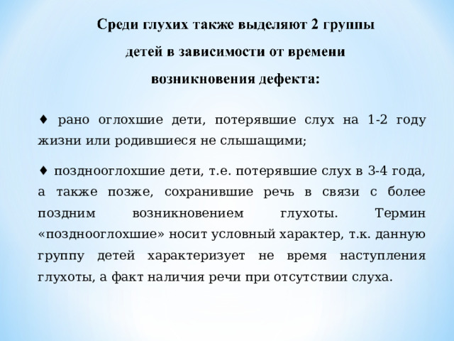 ♦ рано оглохшие дети, потерявшие слух на 1-2 году жизни или родившиеся не слышащими; ♦ позднооглохшие дети, т.е. потерявшие слух в 3-4 года, а также позже, сохранившие речь в связи с более поздним возникновением глухоты. Термин «позднооглохшие» носит условный характер, т.к. данную группу детей характеризует не время наступления глухоты, а факт наличия речи при отсутствии слуха. 
