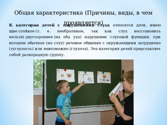 Общая характеристика (Причины, виды, в чем проявляется) К категории детей с нарушениями слуха относятся дети, имею­щие стойкое (т. е. необратимое, так как слух восстановить нельзя) двустороннее (на оба уха) нарушение слуховой функции, при котором обычное (на слух) речевое общение с окружающими зат­руднено (тугоухость) или невозможно (глухота). Эта категория де­тей представляет собой разнородную группу. 