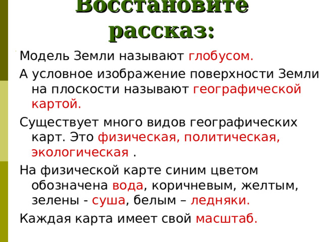 Восстановите рассказ: Модель Земли называют глобусом.  А условное изображение поверхности Земли на плоскости называют географической картой. Существует много видов географических карт. Это физическая, политическая, экологическая . На физической карте синим цветом обозначена вода , коричневым, желтым, зелены - суша , белым – ледняки. Каждая карта имеет свой масштаб. Модель Земли называют .... А условное изображение поверхности Земли на плоскости называют .... Существует много видов географических карт. Это ... . На физической карте синим цветом обозначена ..., коричневым, желтым, зелены -..., белым - ... . Каждая карта имеет свой ....  Если работаешь у настенной карты, стой ..., когда держишь указку в правой руке, и ..., когда указка в левой 