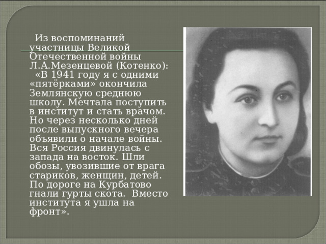  Из воспоминаний участницы Великой Отечественной войны Л.А.Мезенцевой (Котенко):  «В 1941 году я с одними «пятёрками» окончила Землянскую среднюю школу. Мечтала поступить в институт и стать врачом. Но через несколько дней после выпускного вечера объявили о начале войны. Вся Россия двинулась с запада на восток. Шли обозы, увозившие от врага стариков, женщин, детей. По дороге на Курбатово гнали гурты скота. Вместо института я ушла на фронт». 