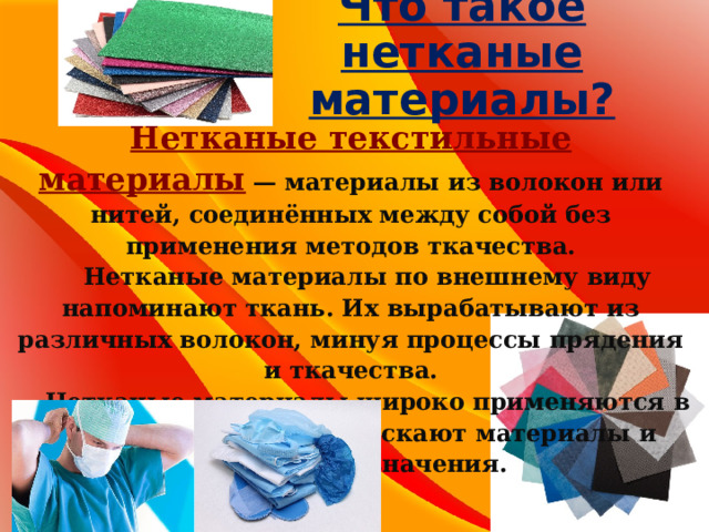 Что такое нетканые материалы? Нетканые текстильные материалы   — материалы из волокон или нитей, соединённых между собой без применения методов ткачества.  Нетканые материалы по внешнему виду напоминают ткань. Их вырабатывают из различных волокон, минуя процессы прядения и ткачества.  Нетканые материалы широко применяются в промышленности, выпускают материалы и бытового назначения. 