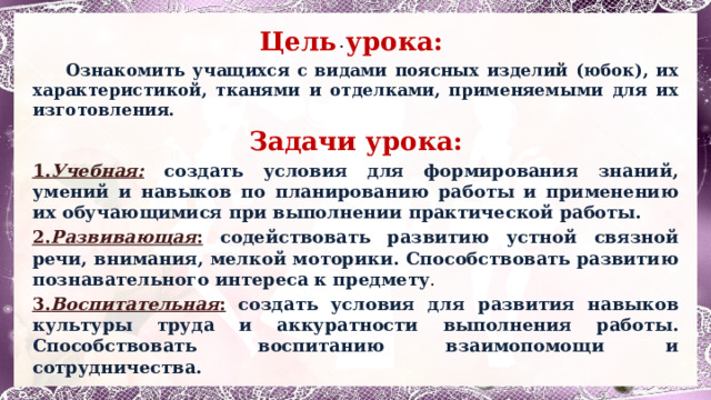 . Цель урока:  Ознакомить учащихся с видами поясных изделий (юбок), их характеристикой, тканями и отделками, применяемыми для их изготовления. Задачи урока: 1. Учебная:  создать условия для формирования знаний, умений и навыков по планированию работы и применению их обучающимися при выполнении практической работы. 2. Развивающая :  содействовать развитию устной связной речи, внимания, мелкой моторики. Способствовать развитию познавательного интереса к предмету . 3. Воспитательная :  создать условия для развития навыков культуры труда и аккуратности выполнения работы. Способствовать воспитанию взаимопомощи и сотрудничества. 