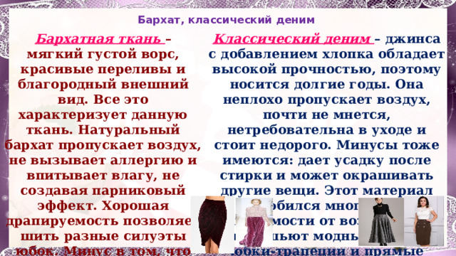 Бархат,  классический деним Бархатная ткань – мягкий густой ворс, красивые переливы и благородный внешний вид. Все это характеризует данную ткань. Натуральный бархат пропускает воздух, не вызывает аллергию и впитывает влагу, не создавая парниковый эффект. Хорошая драпируемость позволяет шить разные силуэты юбок. Минус в том, что бархат не подходит для изделий сложного кроя, так как осыпается. Классический деним – джинса с добавлением хлопка обладает высокой прочностью, поэтому носится долгие годы. Она неплохо пропускает воздух, почти не мнется, нетребовательна в уходе и стоит недорого. Минусы тоже имеются: дает усадку после стирки и может окрашивать другие вещи. Этот материал полюбился многим, вне зависимости от возраста. Из него шьют модные сейчас юбки-трапеции и прямые силуэты . 1 