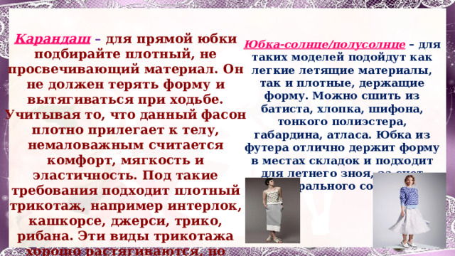  Правила выбора ткани для юбки   Карандаш – для прямой юбки подбирайте плотный, не просвечивающий материал. Он не должен терять форму и вытягиваться при ходьбе. Учитывая то, что данный фасон плотно прилегает к телу, немаловажным считается комфорт, мягкость и эластичность. Под такие требования подходит плотный трикотаж, например интерлок, кашкорсе, джерси, трико, рибана. Эти виды трикотажа хорошо растягиваются, но возвращаются в изначальное положение. Благодаря этому отсутствует скованность в движениях. Юбка-солнце/полусолнце – для таких моделей подойдут как легкие летящие материалы, так и плотные, держащие форму. Можно сшить из батиста, хлопка, шифона, тонкого полиэстера, габардина, атласа. Юбка из футера отлично держит форму в местах складок и подходит для летнего зноя, за счет натурального состава.  