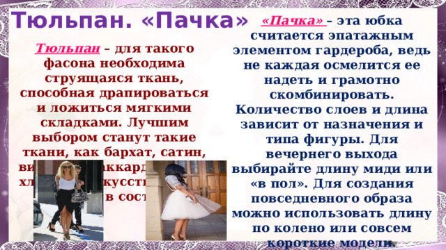 Тюльпан.  «Пачка» «Пачка» – эта юбка считается эпатажным элементом гардероба, ведь не каждая осмелится ее надеть и грамотно скомбинировать. Количество слоев и длина зависит от назначения и типа фигуры. Для вечернего выхода выбирайте длину миди или «в пол». Для создания повседневного образа можно использовать длину по колено или совсем короткие модели. Традиционными тканями для юбки-пачки являются фатин, шифон, сетка и другие воздушные материалы. Тюльпан  – для такого фасона необходима струящаяся ткань, способная драпироваться и ложиться мягкими складками. Лучшим выбором станут такие ткани, как бархат, сатин, вискоза, жаккард, шелк и хлопок с искусственными нитями в составе. 