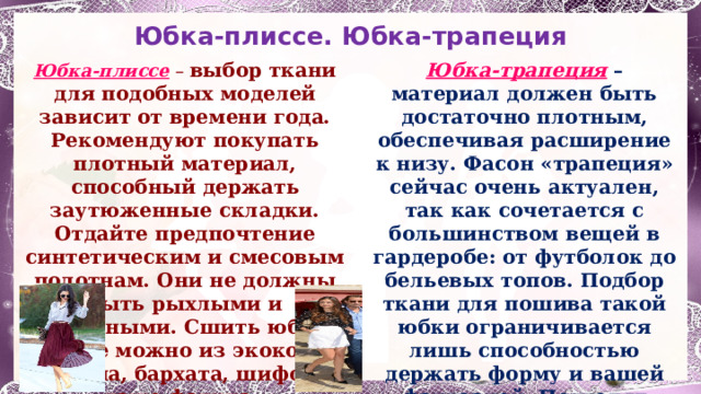 Юбка-плиссе. Юбка-трапеция Юбка-плиссе – выбор ткани для подобных моделей зависит от времени года. Рекомендуют покупать плотный материал, способный держать заутюженные складки. Отдайте предпочтение синтетическим и смесовым полотнам. Они не должны быть рыхлыми и объемными. Сшить юбку-плиссе можно из экокожи, кожзама, бархата, шифона и даже фатина. Юбка-трапеция  – материал должен быть достаточно плотным, обеспечивая расширение к низу. Фасон «трапеция» сейчас очень актуален, так как сочетается с большинством вещей в гардеробе: от футболок до бельевых топов. Подбор ткани для пошива такой юбки ограничивается лишь способностью держать форму и вашей фантазией. Подходят вельвет, замша, деним, твид, кожа, бархат, плотный трикотаж.  