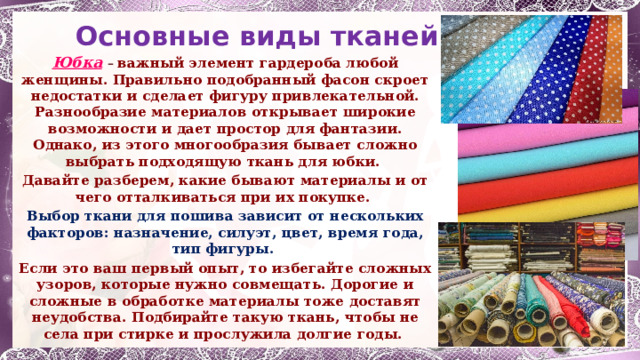 Основные виды тканей Юбка  – важный элемент гардероба любой женщины. Правильно подобранный фасон скроет недостатки и сделает фигуру привлекательной. Разнообразие материалов открывает широкие возможности и дает простор для фантазии. Однако, из этого многообразия бывает сложно выбрать подходящую ткань для юбки. Давайте разберем, какие бывают материалы и от чего отталкиваться при их покупке. Выбор ткани для пошива зависит от нескольких факторов: назначение, силуэт, цвет, время года, тип фигуры. Если это ваш первый опыт, то избегайте сложных узоров, которые нужно совмещать. Дорогие и сложные в обработке материалы тоже доставят неудобства. Подбирайте такую ткань, чтобы не села при стирке и прослужила долгие годы. 1 