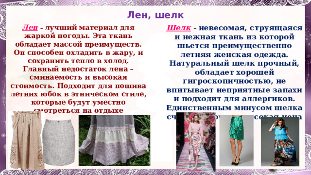 Лен, шелк Лен  – лучший материал для жаркой погоды. Эта ткань обладает массой преимуществ. Он способен охладить в жару, и сохранить тепло в холод. Главный недостаток лена – сминаемость и высокая стоимость. Подходит для пошива летних юбок в этническом стиле, которые будут уместно смотреться на отдыхе Шелк  – невесомая, струящаяся и нежная ткань из которой шьется преимущественно летняя женская одежда. Натуральный шелк прочный, обладает хорошей гигроскопичностью, не впитывает неприятные запахи и подходит для аллергиков. Единственным минусом шелка считается очень высокая цена 