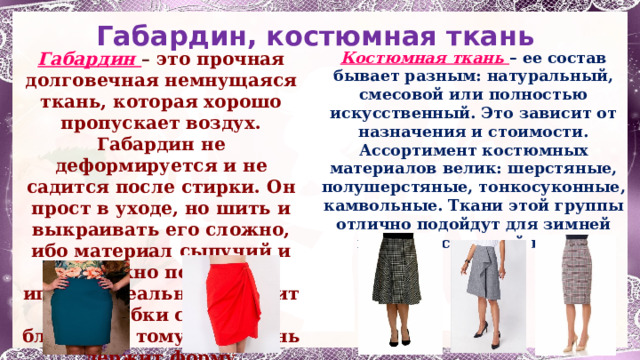 Габардин,  костюмная ткань Габардин – это прочная долговечная немнущаяся ткань, которая хорошо пропускает воздух. Габардин не деформируется и не садится после стирки. Он прост в уходе, но шить и выкраивать его сложно, ибо материал сыпучий и его можно повредить иглой. Идеально подходит для юбки солнце, благодаря тому, что ткань держит форму Костюмная ткань – ее состав бывает разным: натуральный, смесовой или полностью искусственный. Это зависит от назначения и стоимости. Ассортимент костюмных материалов велик: шерстяные, полушерстяные, тонкосуконные, камвольные. Ткани этой группы отлично подойдут для зимней или демисезонной юбки. 1 
