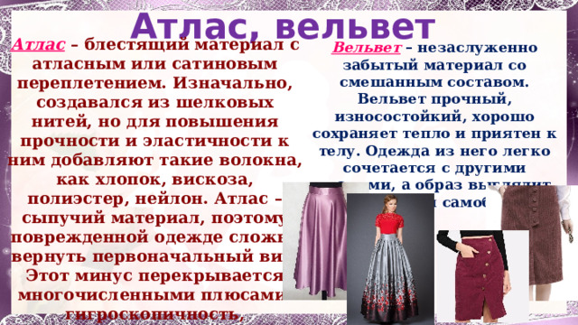 Атлас, вельвет Атлас  – блестящий материал с атласным или сатиновым переплетением. Изначально, создавался из шелковых нитей, но для повышения прочности и эластичности к ним добавляют такие волокна, как хлопок, вискоза, полиэстер, нейлон. Атлас – сыпучий материал, поэтому поврежденной одежде сложно вернуть первоначальный вид. Этот минус перекрывается многочисленными плюсами: гигроскопичность, долговечность, возможность драпировки и отсутствие статического электричества. Вельвет – незаслуженно забытый материал со смешанным составом. Вельвет прочный, износостойкий, хорошо сохраняет тепло и приятен к телу. Одежда из него легко сочетается с другими тканями, а образ выглядит интересно и самобытно 1 