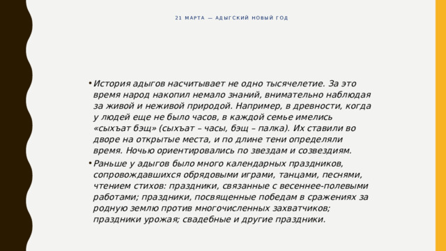 21 марта — Адыгский Новый год           История адыгов насчитывает не одно тысячелетие. За это время народ накопил немало знаний, внимательно наблюдая за живой и неживой природой. Например, в древности, когда у людей еще не было часов, в каждой семье имелись «сыхъат бэщ» (сыхъат – часы, бэщ – палка). Их ставили во дворе на открытые места, и по длине тени определяли время. Ночью ориентировались по звездам и созвездиям. Раньше у адыгов было много календарных праздников, сопровождавшихся обрядовыми играми, танцами, песнями, чтением стихов: праздники, связанные с весеннее-полевыми работами; праздники, посвященные победам в сражениях за родную землю против многочисленных захватчиков; праздники урожая; свадебные и другие праздники. 